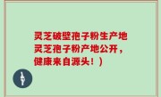 灵芝破壁孢子粉生产地灵芝孢子粉产地公开，健康来自源头！)