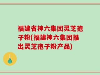 福建省神六集团灵芝孢子粉(福建神六集团推出灵芝孢子粉产品)