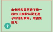 山参粉和灵芝孢子粉一起吃(山参粉与灵芝孢子粉搭配食用，增强免疫力)