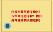 任丘市灵芝孢子粉(任丘市灵芝孢子粉：提升身体健康的天然选择)