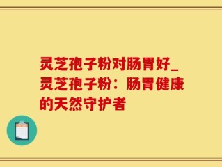 灵芝孢子粉对肠胃好_灵芝孢子粉：肠胃健康的天然守护者