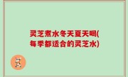 灵芝煮水冬天夏天喝(每季都适合的灵芝水)