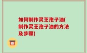 如何制作灵芝孢子油(制作灵芝孢子油的方法及步骤)