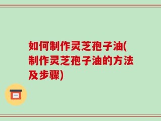 如何制作灵芝孢子油(制作灵芝孢子油的方法及步骤)