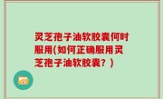 灵芝孢子油软胶囊何时服用(如何正确服用灵芝孢子油软胶囊？)