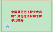 中国灵芝孢子粉十大品牌？灵芝孢子粉哪个牌子比较好