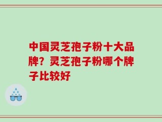 中国灵芝孢子粉十大品牌？灵芝孢子粉哪个牌子比较好