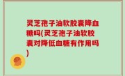 灵芝孢子油软胶囊降血糖吗(灵芝孢子油软胶囊对降低血糖有作用吗)