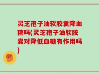 灵芝孢子油软胶囊降血糖吗(灵芝孢子油软胶囊对降低血糖有作用吗)