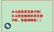 小斗优佳灵芝孢子粉(小斗优佳推荐的灵芝孢子粉，你值得拥有！)