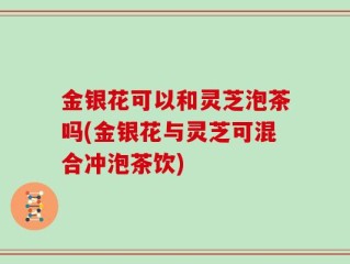 金银花可以和灵芝泡茶吗(金银花与灵芝可混合冲泡茶饮)