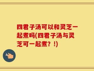 四君子汤可以和灵芝一起煮吗(四君子汤与灵芝可一起煮？!)