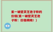 紫一破壁灵芝孢子粉的价格(紫一破壁灵芝孢子粉：价格揭晓！)