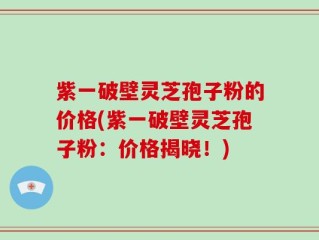 紫一破壁灵芝孢子粉的价格(紫一破壁灵芝孢子粉：价格揭晓！)