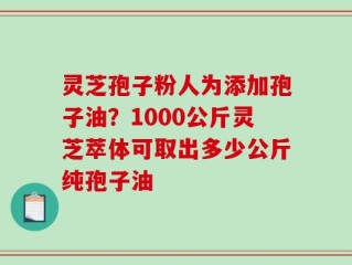 灵芝孢子粉人为添加孢子油？1000公斤灵芝萃体可取出多少公斤纯孢子油