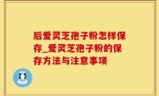 后爱灵芝孢子粉怎样保存_爱灵芝孢子粉的保存方法与注意事项