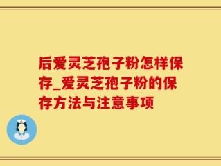 后爱灵芝孢子粉怎样保存_爱灵芝孢子粉的保存方法与注意事项