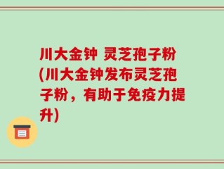 川大金钟 灵芝孢子粉(川大金钟发布灵芝孢子粉，有助于免疫力提升)