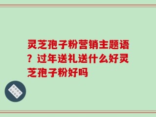 灵芝孢子粉营销主题语？过年送礼送什么好灵芝孢子粉好吗