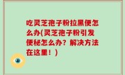 吃灵芝孢子粉拉黑便怎么办(灵芝孢子粉引发便秘怎么办？解决方法在这里！)