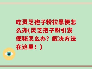 吃灵芝孢子粉拉黑便怎么办(灵芝孢子粉引发便秘怎么办？解决方法在这里！)