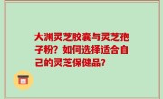 大渊灵芝胶囊与灵芝孢子粉？如何选择适合自己的灵芝保健品？