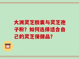 大渊灵芝胶囊与灵芝孢子粉？如何选择适合自己的灵芝保健品？