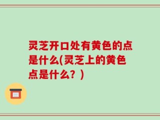 灵芝开口处有黄色的点是什么(灵芝上的黄色点是什么？)