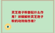 灵芝孢子粉都起什么作用？详细解析灵芝孢子粉的功效和作用？