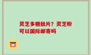 灵芝多糖肽片？灵芝粉可以国际邮寄吗