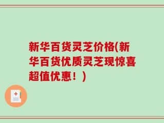 新华百货灵芝价格(新华百货优质灵芝现惊喜超值优惠！)