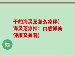 干的海灵芝怎么凉拌(海灵芝凉拌：口感鲜美健康又美容)