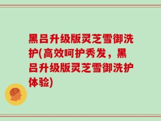 黑吕升级版灵芝雪御洗护(高效呵护秀发，黑吕升级版灵芝雪御洗护体验)