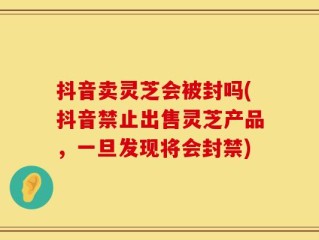 抖音卖灵芝会被封吗(抖音禁止出售灵芝产品，一旦发现将会封禁)