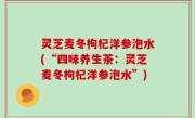 灵芝麦冬枸杞洋参泡水(“四味养生茶：灵芝麦冬枸杞洋参泡水”)