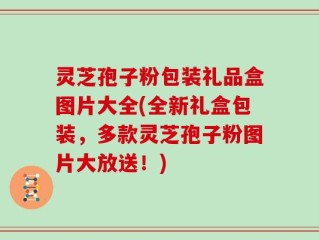 灵芝孢子粉包装礼品盒图片大全(全新礼盒包装，多款灵芝孢子粉图片大放送！)
