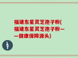 福建东星灵芝孢子粉(福建东星灵芝孢子粉——健康保障源头)