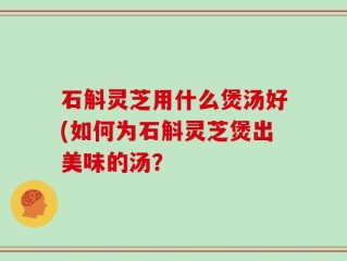 石斛灵芝用什么煲汤好(如何为石斛灵芝煲出美味的汤？