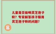 儿童是否能喝灵芝孢子粉？专家解答孩子服用灵芝孢子粉的问题？