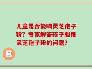 儿童是否能喝灵芝孢子粉？专家解答孩子服用灵芝孢子粉的问题？