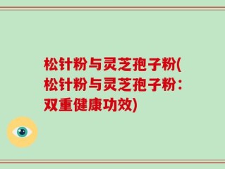 松针粉与灵芝孢子粉(松针粉与灵芝孢子粉：双重健康功效)