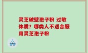 灵芝破壁孢子粉 过敏体质？哪类人不适合服用灵芝孢子粉