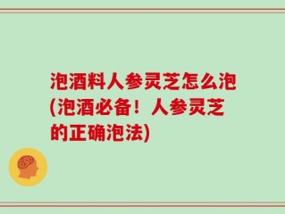 泡酒料人参灵芝怎么泡(泡酒必备！人参灵芝的正确泡法)