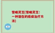 雪曦灵芝(雪曦灵芝：一种潜在的癌症治疗方法)