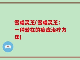 雪曦灵芝(雪曦灵芝：一种潜在的癌症治疗方法)