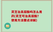 灵芝治高尿酸吗怎么用药(灵芝可治高尿酸？使用方法要点详解)