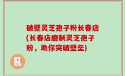 破壁灵芝孢子粉长春店(长春店磨制灵芝孢子粉，助你突破壁垒)