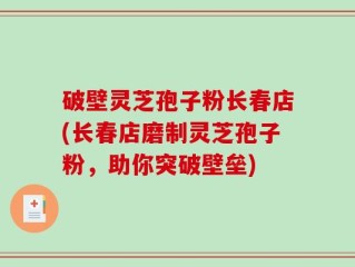 破壁灵芝孢子粉长春店(长春店磨制灵芝孢子粉，助你突破壁垒)