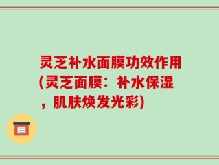 灵芝补水面膜功效作用(灵芝面膜：补水保湿，肌肤焕发光彩)