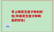 早上喝灵芝孢子粉的好处(早晨灵芝孢子粉喝后的好处)